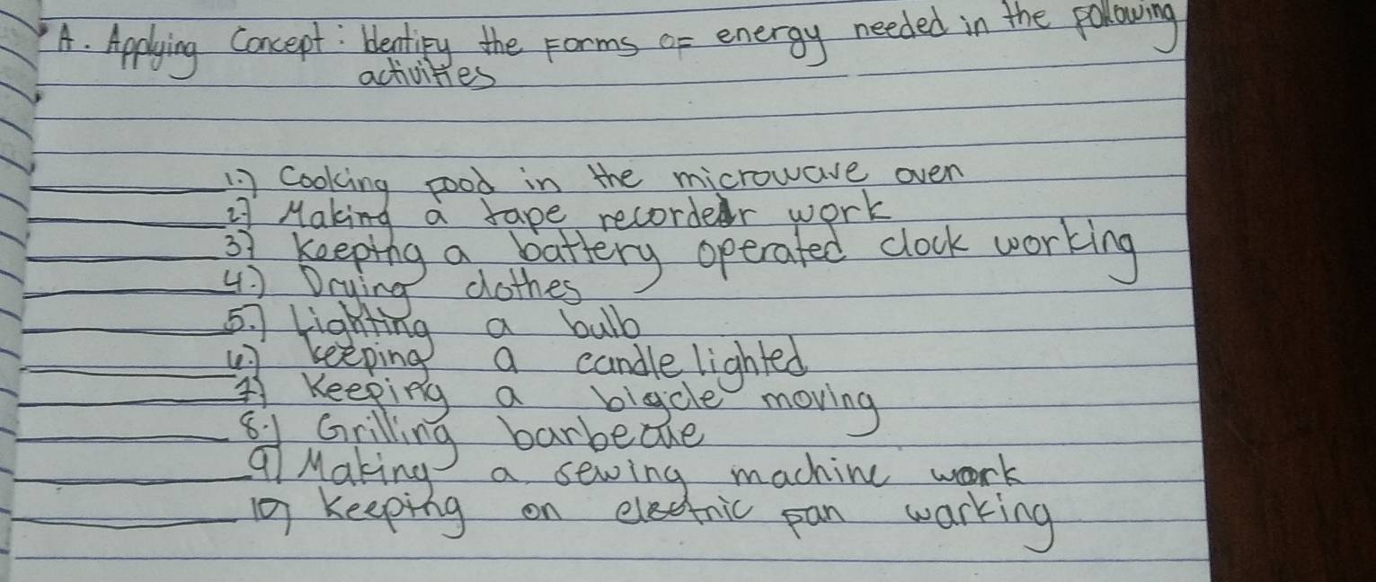 Applying Concept : bentiy the Forms or energy needed in the polowing 
activities 
cooking pood in the microwave oven 
: Making a tape recorder work 
67 keeping a battery operated clock working 
4) Dcying clothes
57 lighting a bulb 
keeping a candle lighted 
Keeping a bigcle moving 
81 Grilling barbedhe 
Q Making a sewing machine work 
keeping on electric pan warking