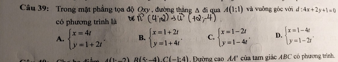 Trong mặt phẳng tọa độ Qxy , đường thắng △ di qua A(1;1) và vuông góc với d:4x+2y+1=0
có phương trình là
A. beginarrayl x=4t y=1+2tendarray.. B. beginarrayl x=1+2t y=1+4tendarray.. C. beginarrayl x=1-2t y=1-4tendarray.. D. beginarrayl x=1-4t y=1-2tendarray..
A(1· _ 2)B(5· -4).C(-1:4) , Đường cao AA' của tam giác ABC có phương trình.