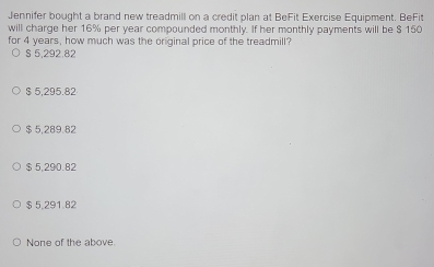 Jennifer bought a brand new treadmill on a credit plan at BeFit Exercise Equipment. BeFit
will charge her 16% per year compounded monthly. If her monthly payments will be $ 150
for 4 years, how much was the original price of the treadmill?
S 5,292.82
$ 5,295.82
$ 5,289.82
$ 5,290.82
$ 5,291.82
None of the above