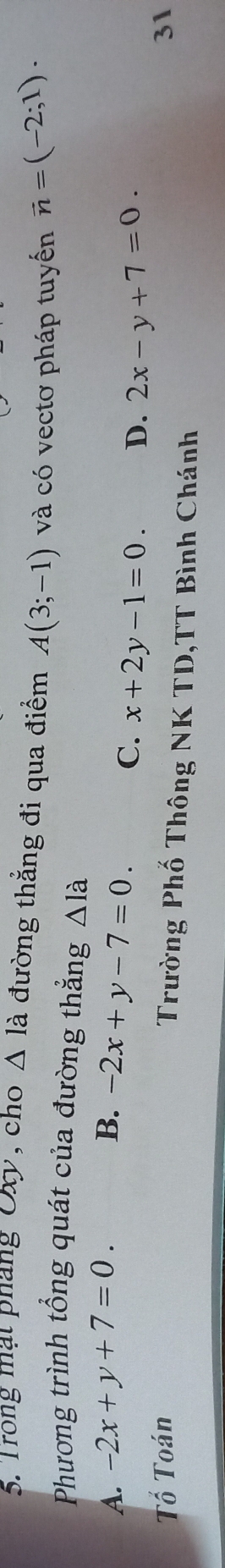 Trong mạt pháng Oxy, cho △ la đường thẳng đi qua điểm A(3;-1) và có vectơ pháp tuyến vector n=(-2;1). 
Phương trình tổng quát của đường thẳng △ la
A. -2x+y+7=0. B. -2x+y-7=0.
C. x+2y-1=0. D. 2x-y+7=0. 
Tố Toán 31
Trường Phố Thông NK TD,TT Bình Chánh