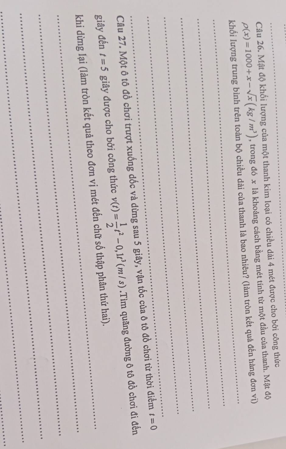 Mật độ khối lượng của một thanh kim loại có chiều dài 4 mét được cho bởi công thức
rho (x)=1000+x-sqrt(x)(kg/m^3) , trong đó x là khoảng cách bằng mét tính từ một đầu của thanh. Mật độ 
_ 
_ 
khối lượng trung bình trên toàn bộ chiều dài của thanh là bao nhiêu? (làm tròn kết quả đến hàng đơn vị) 
_ 
_ 
_ 
_ 
Câu 27. Một ô tô đồ chơi trượt xuống dốc và dừng sau 5 giây, vận tốc của ô tô đồ chơi từ thời điểm t=0
giây đến t=5 giây được cho bởi công thức v(t)= 1/2 t^2-0,1t^3(m/s).Tìm quãng đường ô tô đồ chơi đi đến 
_ 
khi dừng lại (làm tròn kết quả theo đơn vị mét đến chữ số thập phân thứ hai). 
_ 
_ 
_ 
_