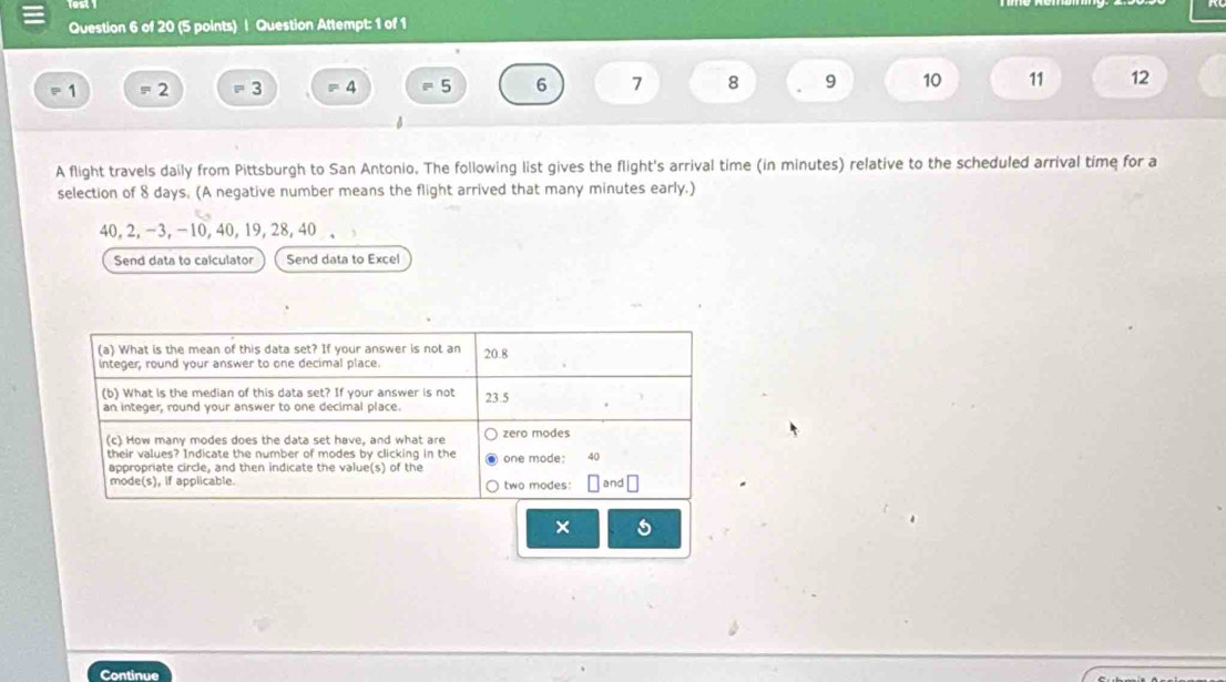 Question Attempt: 1 of 1
1 = 2 - 3 = 4 = 5 6 7 8 9 10 11 12
A flight travels daily from Pittsburgh to San Antonio. The following list gives the flight's arrival time (in minutes) relative to the scheduled arrival time for a 
selection of 8 days. (A negative number means the flight arrived that many minutes early.)
40, 2, −3, −10, 40, 19, 28, 40
Send data to calculator Send data to Excel 
× 
Continue