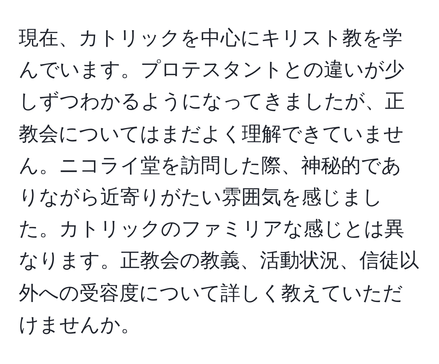 現在、カトリックを中心にキリスト教を学んでいます。プロテスタントとの違いが少しずつわかるようになってきましたが、正教会についてはまだよく理解できていません。ニコライ堂を訪問した際、神秘的でありながら近寄りがたい雰囲気を感じました。カトリックのファミリアな感じとは異なります。正教会の教義、活動状況、信徒以外への受容度について詳しく教えていただけませんか。