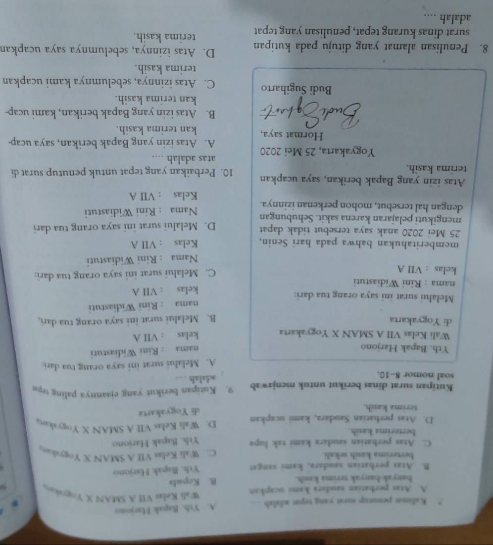 ?. Kalima penutup surat yang tepat adalah A. Yrh. Bapak Harjono
A. Atas perhatian saudara kami ucapkan
Wali Kelas VII A SMAN X Yogyskan
banyak-hanyak terima kasih. B. Kepada
B. Atas perhatian saudara, kami sangat Ythk. Bapak Harjono
berterima kasih sekali. C. Wali Kelas VII A SMAN X Yogyakara
C. Atas perhatian saudara kami tak lupa Yth. Bapak Harjono
berterima kasih.
D. Atas perhatian Saudara, kami ucapkan D. Wali Kelas VII A SMAN X Yogyakarta
terima kasih.
di Yogyakarta
Kutipan surat dinas berikut untuk menjawab 9. Kutipan berikut yang ejaannya paling tepa
soal nomor 8-10.
adalah
A. Melalui surat ini saya orang tua dari:
Yth. Bapak Harjono
nama : Rini Widiastuti
Wali Kelas VII A SMAN X Yogyakarta
kelas : VII A
di Yogyakarta B. Melalui surat ini saya orang tua dari,
nama : Rini Widiastuti
Melalui surat ini saya orang tua dari:
nama : Rini Widiastuti kelas : VII A
kelas : VII A C. Melalui surat ini saya orang tua dari:
Nama : Rini Widiastuti
memberitahukan bahwa pada hari Senin, Kelas : VII A
25 Mei 2020 anak saya tersebut tidak dapat
mengikuti pelajaran karena sakit. Sehubungan D. Melalui surat ini saya orang tua dari
dengan hal tersebut, mohon perkenan izinnya. Nama : Rini Widiastuti
Kelas : VII A
Atas izin yang Bapak berikan, saya ucapkan
terima kasih. 10. Perbaikan yang tepat untuk penutup surat di
atas adalah ....
Yogyakarta, 25 Mei 2020 A. Atas izin yang Bapak berikan, saya ucap-
Hormat saya, kan terima kasih.
B. Atas izin yang Bapak berikan, kami ucap-
kan terima kasih.
Budi Sugiharto C. Atas izinnya, sebelumnya kami ucapkan
terima kasih.
8. Penulisan alamat yang dituju pada kutipan D. Atas izinnya, sebelumnya saya ucapkan
surat dinas kurang tepat, penulisan yang tepat
terima kasih.
adalah ....