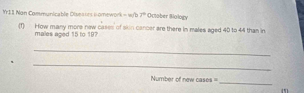 Yr11 Non Communicable Diseases Homework - w/b 7^(th) October Biology 
(f) How many more new cases of skin cancer are there in males aged 40 to 44 than in 
males aged 15 to 19? 
_ 
_ 
_ 
Number of new cases = 
(1)