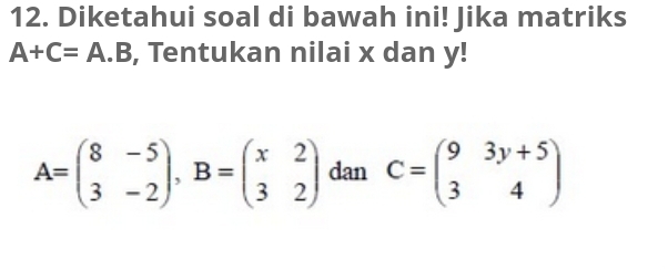 Diketahui soal di bawah ini! Jika matriks
A+C=A.B , Tentukan nilai x dan y!
A=beginpmatrix 8&-5 3&-2endpmatrix , B=beginpmatrix x&2 3&2endpmatrix dan C=beginpmatrix 9&3y+5 3&4endpmatrix