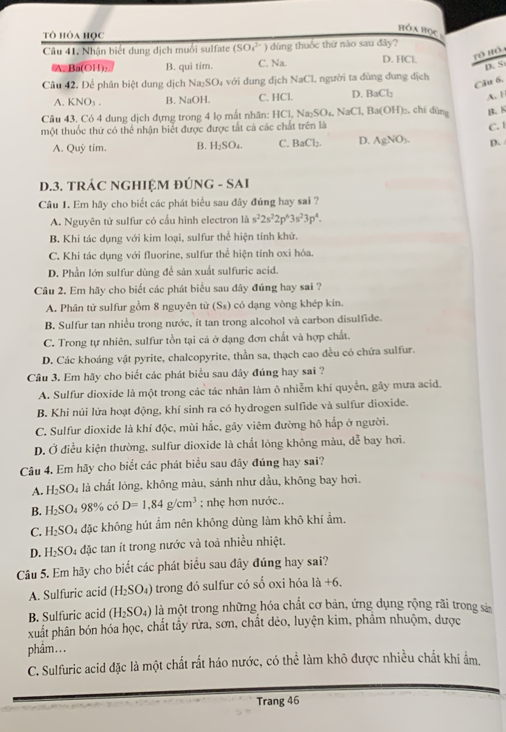 hóa học
tô hóa học
Câu 41. Nhận biết dung dịch muối sulfate (SO_4^((2-)) dùng thuốc thứ nào sau đảy?
A. Ba(OH)₂. B. quì tím. C. Na.
D. HCl.
D. S
Câu 42. Để phân biệt dung dịch Na _2)SO_4 với d ng dịch NaCl l người ta dùng dung dịch
Câu 6.
A. KNO_3. B. NaOH. C. HCl.
D. BaCl_2
A. H
Câu 43. Có 4 dung dịch đựng trong 4 lọ mất nhãn: HCl, Na_2SO_4,NaCl,Ba(OH)_2 , chỉ dùng B. K
một thuốc thử có thể nhận biết được được tất cả các chất trên là
C. 1
A. Quỳ tím.
B. H_2SO_4. C. BaCl_2. D. AgNO_3. D、
D.3. TRÁC NGHIỆM ĐÚNG - SAI
Câu 1. Em hãy cho biết các phát biểu sau đây đúng hay sai ?
A. Nguyên tử sulfur có cấu hình electron là s^22s^22p^63s^23p^4.
B. Khi tác dụng với kim loại, sulfur thể hiện tính khử.
C. Khi tác dụng với fluorine, sulfur thể hiện tính oxi hóa.
D. Phần lớn sulfur dùng để sản xuất sulfuric acid.
Câu 2. Em hãy cho biết các phát biểu sau đây đúng hay sai ?
A. Phân tử sulfur gồm 8 nguyên tử (S_8) 0 có dạng vòng khép kín.
B. Sulfur tan nhiều trong nước, ít tan trong alcohol và carbon disulfide.
C. Trong tự nhiên, sulfur tồn tại cả ở dạng đơn chất và hợp chất.
D. Các khoáng vật pyrite, chalcopyrite, thần sa, thạch cao đều có chứa sulfur.
Câu 3. Em hãy cho biết các phát biểu sau đây đúng hay sai ?
A. Sulfur dioxide là một trong các tác nhân làm ô nhiễm khí quyền, gây mưa acid,
B. Khi núi lửa hoạt động, khí sinh ra có hydrogen sulfide và sulfur dioxide.
C. Sulfur dioxide là khí độc, mùi hắc, gây viêm đường hô hấp ở người.
D. Ở điều kiện thường, sulfur dioxide là chất lỏng không màu, dễ bay hơi.
Câu 4. Em hãy cho biết các phát biểu sau đây đúng hay sai?
A. H_2SO_4 là chất lỏng, không màu, sánh như dầu, không bay hơi.
B. H_2SO_498% có D=1,84g/cm^3; nhẹ hơn nước..
C. H_2SO_4 đặc không hút ẩm nên không dùng làm khô khí ẩm.
D. H_2SO. 4 đặc tan ít trong nước và toà nhiều nhiệt.
Câu 5. Em hãy cho biết các phát biểu sau đây đúng hay sai?
A. Sulfuric acid (H_2SO_4) trong đó sulfur có số oxi hóa 1a+6.
B. Sulfuric acid (H_2SO_4) là một trong những hóa chất cơ bản, ứng dụng rộng rãi trong sản
xuất phân bón hóa học, chất tầy rửa, sơn, chất dẻo, luyện kim, phẩm nhuộm, được
phẩm...
C. Sulfuric acid đặc là một chất rất háo nước, có thể làm khô được nhiều chất khí ẩm.
Trang 46