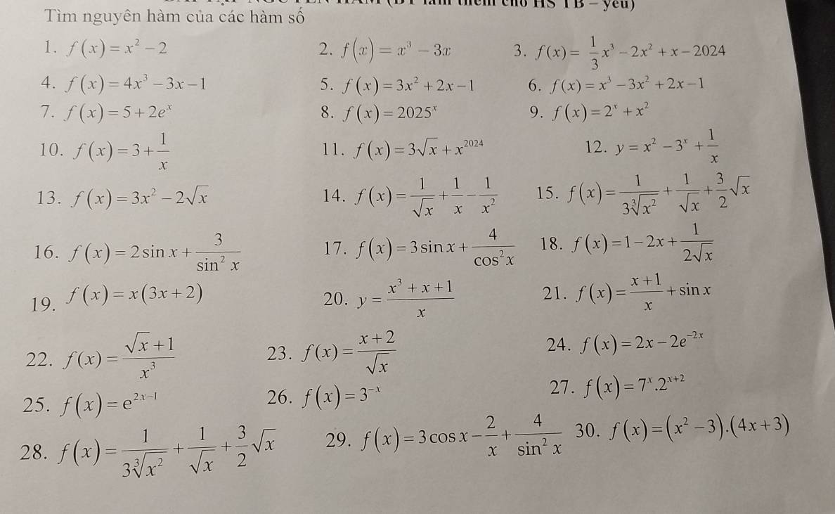 1s T B - yeu)
Tìm nguyên hàm của các hàm số
1. f(x)=x^2-2 2. f(x)=x^3-3x 3. f(x)= 1/3 x^3-2x^2+x-2024
4. f(x)=4x^3-3x-1 5. f(x)=3x^2+2x-1 6. f(x)=x^3-3x^2+2x-1
7. f(x)=5+2e^x 8. f(x)=2025^x 9. f(x)=2^x+x^2
10. f(x)=3+ 1/x  11. f(x)=3sqrt(x)+x^(2024) 12. y=x^2-3^x+ 1/x 
13. f(x)=3x^2-2sqrt(x) 14. f(x)= 1/sqrt(x) + 1/x - 1/x^2  15. f(x)= 1/3sqrt[3](x^2) + 1/sqrt(x) + 3/2 sqrt(x)
16. f(x)=2sin x+ 3/sin^2x  17. f(x)=3sin x+ 4/cos^2x  18. f(x)=1-2x+ 1/2sqrt(x) 
21.
19. f(x)=x(3x+2) 20. y= (x^3+x+1)/x  f(x)= (x+1)/x +sin x
24.
22. f(x)= (sqrt(x)+1)/x^3  23. f(x)= (x+2)/sqrt(x)  f(x)=2x-2e^(-2x)
27.
25. f(x)=e^(2x-1) 26. f(x)=3^(-x) f(x)=7^x.2^(x+2)
28. f(x)= 1/3sqrt[3](x^2) + 1/sqrt(x) + 3/2 sqrt(x) 29. f(x)=3cos x- 2/x + 4/sin^2x  30. f(x)=(x^2-3).(4x+3)