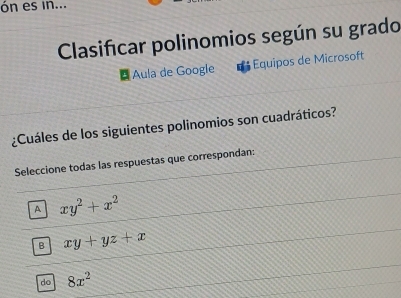 ón es in...
Clasificar polinomios según su grado
Aula de Google Equipos de Microsoft
¿Cuáles de los siguientes polinomios son cuadráticos?
Seleccione todas las respuestas que correspondan:
A xy^2+x^2
B xy+yz+x
do 8x^2