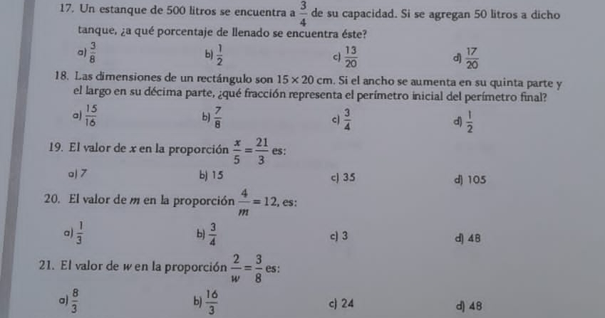 Un estanque de 500 litros se encuentra a  3/4  de su capacidad. Si se agregan 50 litros a dicho
tanque, ¿a qué porcentaje de llenado se encuentra éste?
a)  3/8   1/2  c  13/20  d)  17/20 
b)
18. Las dimensiones de un rectángulo son 15* 20cm. Si el ancho se aumenta en su quinta parte y
el largo en su décima parte, ¿qué fracción representa el perímetro inicial del perímetro final?
a)  15/16  b)  7/8  c  3/4  d)  1/2 
19. El valor de x en la proporción  x/5 = 21/3  es:
o| 7 b) 15 c) 35 d) 105
20. El valor de m en la proporción  4/m =12, es:
a  1/3 
b)  3/4  c) 3 d) 48
21. El valor de wen la proporción  2/w = 3/8  es:
b)
a)  8/3   16/3  c) 24 d) 48