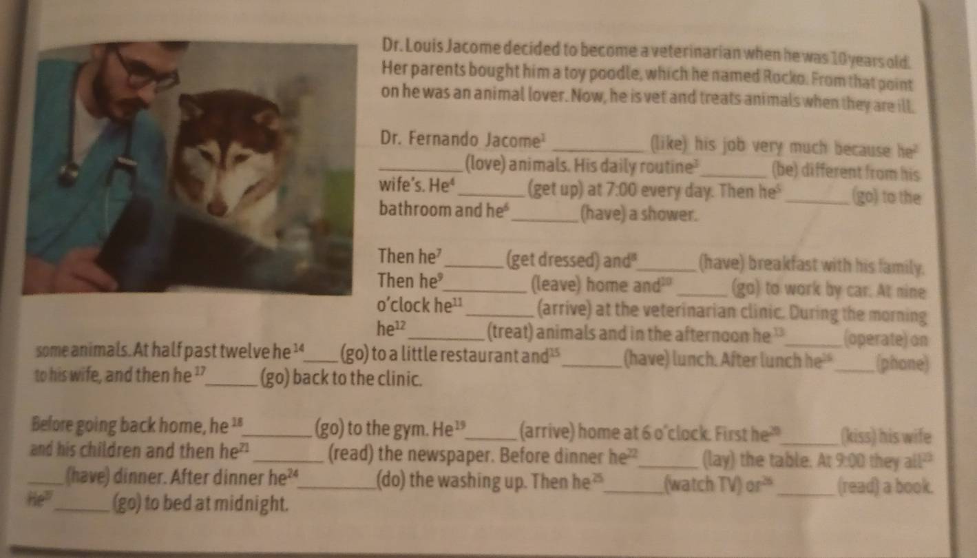 Louis Jacome decided to become a veterinarian when he was 10 years old. 
er parents bought him a toy poodle, which he named Rocko. From that point 
n he was an animal lover. Now, he is vet and treats animals when they are ill, 
r. Fernando Jacome _(like) his job very much because 18°
_(love) animals. His daily routine'_ (be) different from his 
ife’s. He_ (get up) at 7:00 every day. Then he _(go) to the 
athroom and he* _(have) a shower. 
hen he _(get dressed) and"_ (have) breakfast with his family. 
hen he_ (leave) home and²"_ (go) to work by car. At nine 
’clock he¹ _(arrive) at the veterinarian clinic. During the morning 
(treat) animals and in the afternoon he 
he^(12) _ _(operate) on 
some animals. At half past twelve he '_ (go) to a little restaurant an 4^(th) _(have) lunch. After lunch he_ (phone) 
to his wife, and then he '’_ (go) back to the clinic. 
Before going back home, he '_ (go) to the gym. He¹_ (arrive) home at 6 o'clock. First he²"_ (kiss) his wife 
and his children and then he"_ (read) the newspaper. Before dinner he?_ (lay) the table. At 9:00 they a[]^23 
_(have) dinner. After dinner he²_ (do) the washing up. Then he?_ (watch TV) ar^(26) _(read) a book. 
he° _ (go) to bed at midnight.