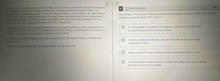 shws we wass in farian, a sert in soutwm China, we came-across a woman who cried out in Portuguese
of t aow, wheantas reneens, hallewed be thy mams.' And because she could speak no more of our 6 Mark for Review
pes we way awseily asked as in Chinese ot tell her whether we were Christians. We replied that we The activities of inez de Leyria's father as described in the passage best support wheh of the hllowng
win and fr pee F ow reaisted all the net of the Lord's Prayer which she had left unsaid. Being assured
feter we cirtatan, she pulled u sode, and weeping said to ut, Come along, Christians from the conclusions about the period 1450-1750 C.E.?
elliste b of the wshhs, with your tnay piotan in the fiith of Jesus Cheist."
a ehe at, se sae se me ge was rursed thez de Leyrla, and her father was a great ambaissador from A 
Pargn i tis Chpert it Chera. The embassador married her mother, a Chinese woran, and made her a The intensification of commercial and diplomatic activity across Eurassa was
Zwsinan hong wilhes mery were convertial to the faith of Creist accompanied by increased missionary activity
Grsay three saw we smled n her boule, we made them a little book in Chinese, containing many The arrival of Nestorian Christians along the Silk Rnads introduced Europems
untoen missionaries to China
Conne an Pends Awome Pore, Portaquan explcoer and metchant, cince
C ) Russian expansion in Asia encouraged Christian missionary activity in China
The intensification of regional patterns of trade in the Indian Ocean spures Chinese
merchants to convert to Christianity.