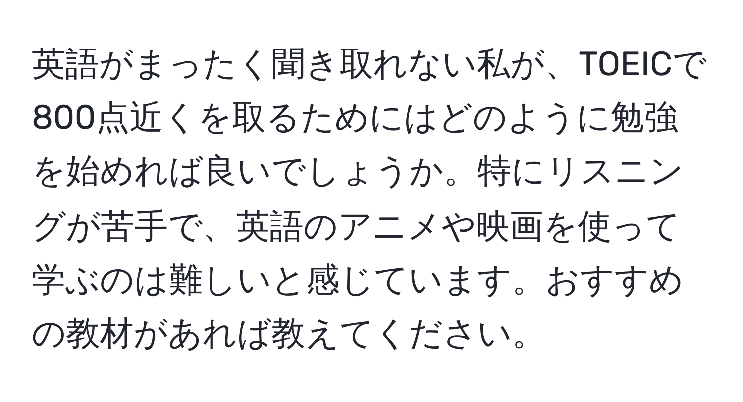 英語がまったく聞き取れない私が、TOEICで800点近くを取るためにはどのように勉強を始めれば良いでしょうか。特にリスニングが苦手で、英語のアニメや映画を使って学ぶのは難しいと感じています。おすすめの教材があれば教えてください。