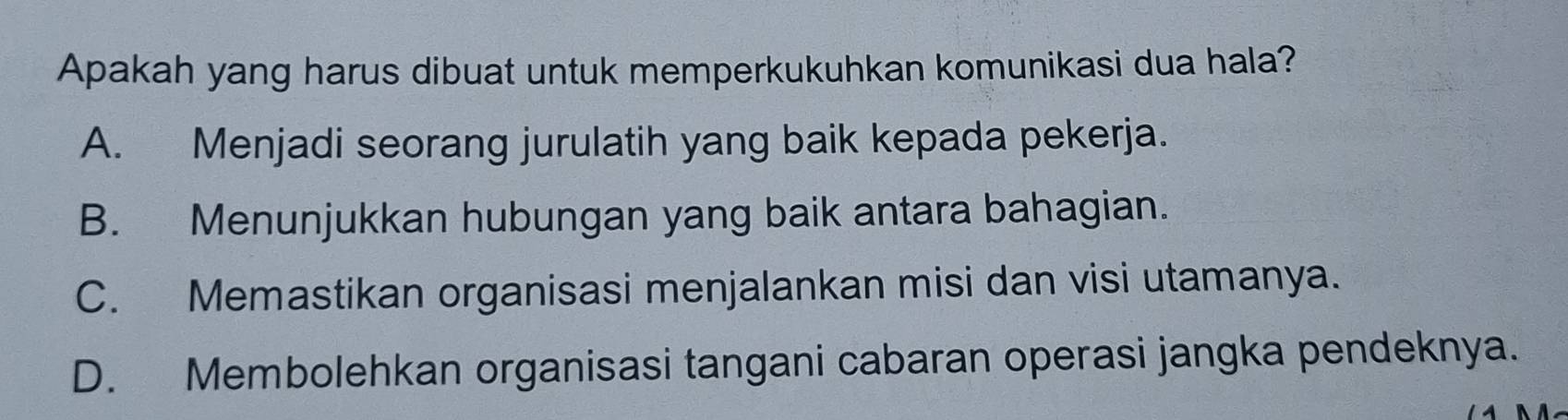 Apakah yang harus dibuat untuk memperkukuhkan komunikasi dua hala?
A. Menjadi seorang jurulatih yang baik kepada pekerja.
B. Menunjukkan hubungan yang baik antara bahagian.
C. Memastikan organisasi menjalankan misi dan visi utamanya.
D. Membolehkan organisasi tangani cabaran operasi jangka pendeknya.