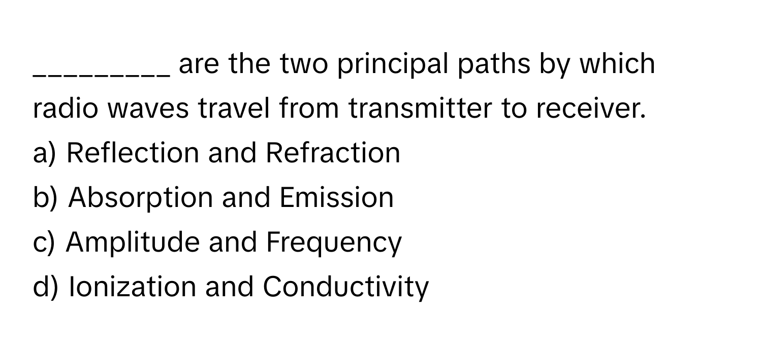 are the two principal paths by which radio waves travel from transmitter to receiver.

a) Reflection and Refraction
b) Absorption and Emission
c) Amplitude and Frequency
d) Ionization and Conductivity