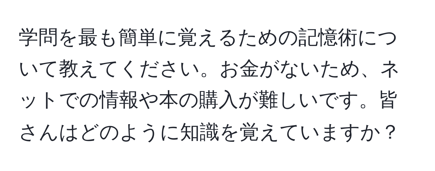 学問を最も簡単に覚えるための記憶術について教えてください。お金がないため、ネットでの情報や本の購入が難しいです。皆さんはどのように知識を覚えていますか？