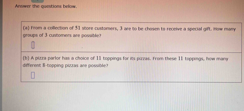 Answer the questions below. 
(a) From a collection of 51 store customers, 3 are to be chosen to receive a special gift. How many 
groups of 3 customers are possible? 
(b) A pizza parlor has a choice of 11 toppings for its pizzas. From these 11 toppings, how many 
different 8 -topping pizzas are possible?