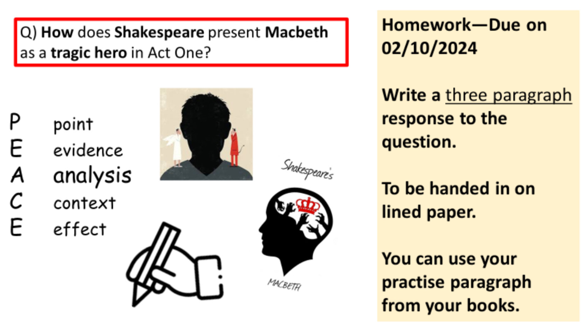 How does Shakespeare present Macbeth 
Homework—Due on 
as a tragic hero in Act One? 
02/10/2024 
Write a three paragraph 
P point response to the 
E evidence 
question. 
A analysis 
Shakespeare's 
To be handed in on 
C£context 
lined paper. 
E effect 
You can use your 
MACBETH practise paragraph 
from your books.