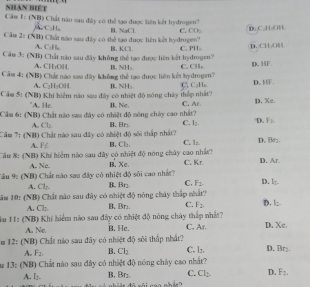 nhận biệt
Câu 1: (NB) Chất nào sau đây có thể tạo được liên kết hydrogen?
A C₂H₆. B. NaCl. C. CO_2
D. C·H₂OH
Câu 2: (NB) Chất nào sau đây có thể tạo được liên kết hydrogen?
A. C₂H₆. B. KCl. C. PH_1 D. CH₃OH.
Câu 3: (NB) Chất nào sau đây không thể tạo được liên kết hydrogen? D. HF
A. CH₃OH. B. NH₃. C. CH₄.
Câu 4: (NB) Chất nào sau đây không thể tạo được liên kết hydrogen?
A. C₂H₅OH. B. NH₃. C C_2H D. HF.
Câu 5: (NB) Khí hiểm nào sau đây có nhiệt độ nóng chây thấp nhất? D. Xe.
'A. He. B. Ne. C. Ar.
Câu 6: (NB) Chất nào sau đây có nhiệt độ nóng chảy cao nhất?
A. Cl₂. B. Br₂. C. I_2. D. F_2.
Câu 7: (NB) Chất nào sau đây có nhiệt độ sôi thấp nhất? D. Br2.
A. F_2. B. Cl_2. C. I_2.
Câu 8: (NB) Khí hiểm nào sau đây có nhiệt độ nóng cháy cao nhất? D. Ar.
A. Ne. B. Xe. C, Kr.
Câu 9: (NB) Chất nào sau đây có nhiệt độ sôi cao nhất?
A. Cl₂. B. Br₂. C. F_2. D. I_2.
lầu 10: (NB) Chất nào sau đây có nhiệt độ nóng chảy thắp nhất?
A. Cl₂. B. Br₂. C. F_2. D. I_2.
Su 11: (NB) Khí hiểm nào sau đây có nhiệt độ nóng chảy thấp nhất?
A. Ne. B. He. C. Ar. D. Xe.
u 12: (NB) Chất nào sau đây có nhiệt độ sôi thấp nhất?
A. F_2. B. Cl_2 C. I_2. D. Br_2.
au 13: (NB) Chất nào sau đây có nhiệt độ nóng chảy cao nhất?
A. L_2 B. Br₂. C. Cl_2. D. F_2.
đô rôi cao nhất?