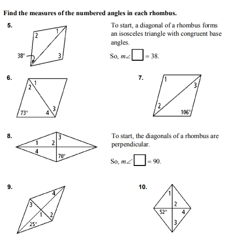 Find the measures of the numbered angles in each rhombus.
5.To start, a diagonal of a rhombus forms
an isosceles triangle with congruent base
angles.
So, m∠ □ =38.
6.
7.
To start, the diagonals of a rhombus are
perpendicular.
_  m∠ □ =90.
9. 10.