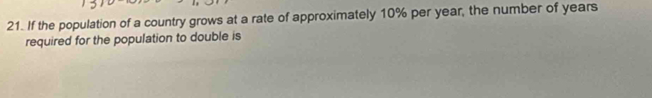 If the population of a country grows at a rate of approximately 10% per year, the number of years
required for the population to double is