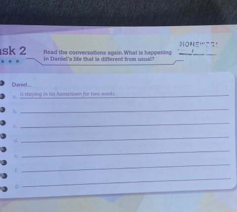 OHE'' S R 
sk 2 Read the conversations again.What is happening_ 
_ 
in Daniel's life that is different from usual? 
Daniel... 
is staying in his hometown for two weeks._ 
b, 
_ 
c. 
_ 
d. 
_ 
e. 
_ 
f. 
_ 
g 
_