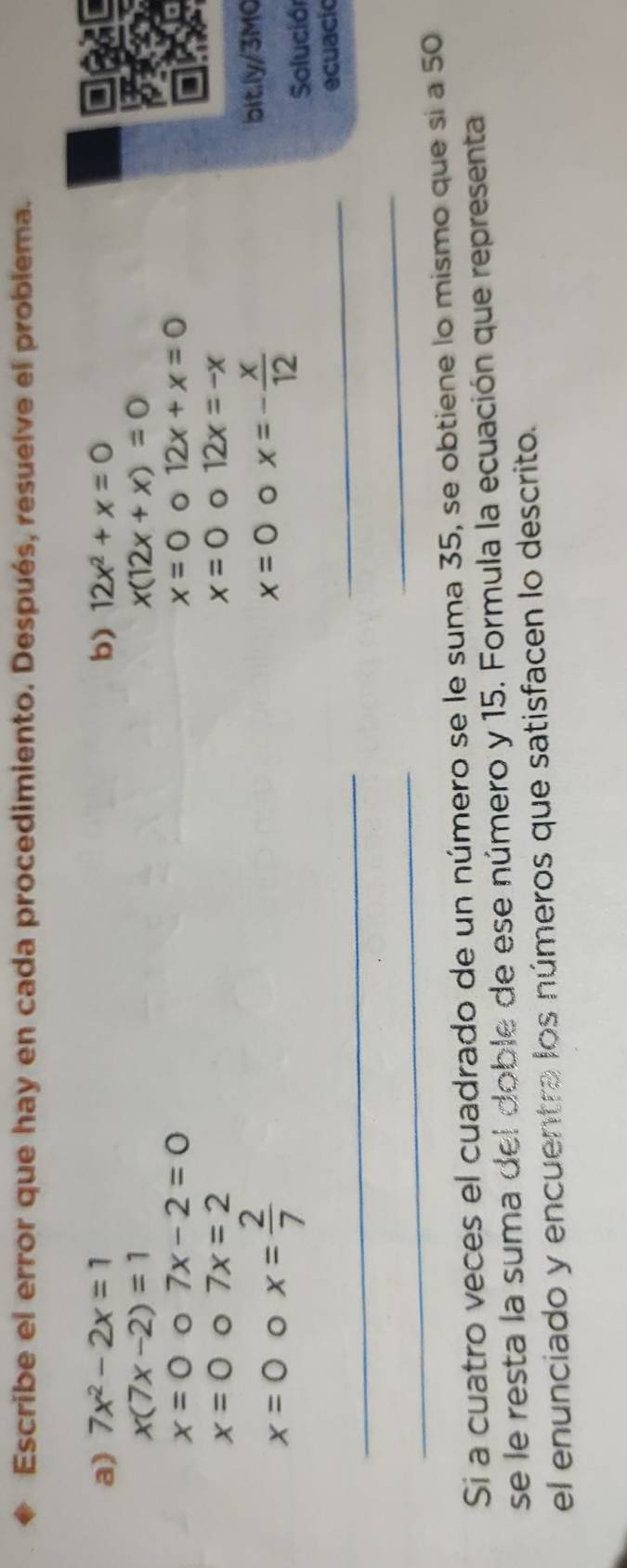 Escribe el error que hay en cada procedimiento. Después, resuelve el problema. 
a) 7x^2-2x=1 b) 12x^2+x=0
x(7x-2)=1
x(12x+x)=0
x=0 0 7x-2=0 x=0 。 12x+x=0
x=0 7x=2
x=0 。 12x=-x
x=0 x= 2/7 
x=0 。 x=- x/12  bit.ly/3M0 
Solución 
_ 
_ 
ecuacic 
_ 
_ 
Si a cuatro veces el cuadrado de un número se le suma 35, se obtiene lo mismo que si a 50
se le resta la suma del doble de ese número y 15. Formula la ecuación que representa 
el enúnciado y encuentra los números que satisfacen lo descrito.