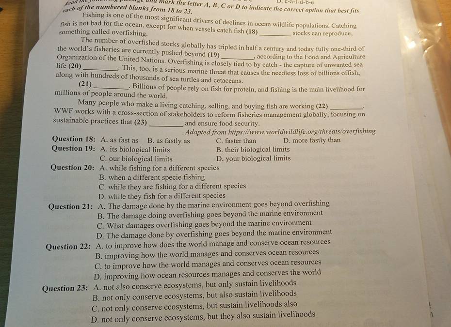 -2-1-a-b-c
gt and mark the letter A, B, C or D to indicate the correct option that best fits
each of the numbered blanks from 18 to 23.
Fishing is one of the most significant drivers of declines in ocean wildlife populations. Catching
fish is not bad for the ocean, except for when vessels catch fish (18)
something called overfishing. _stocks can reproduce.
The number of overfished stocks globally has tripled in half a century and today fully one-third of
the world’s fisheries are currently pushed beyond (19) , according to the Food and Agriculture
Organization of the United Nations. Overfishing is closely tied to by catch - the capture of unwanted sea
life (20) _. This, too, is a serious marine threat that causes the needless loss of billions offish,
along with hundreds of thousands of sea turtles and cetaceans.
(21) _. Billions of people rely on fish for protein, and fishing is the main livelihood for
millions of people around the world.
Many people who make a living catching, selling, and buying fish are working (22) _.
WWF works with a cross-section of stakeholders to reform fisheries management globally, focusing on
sustainable practices that (23) _and ensure food security.
Adapted from https://www.worldwildlife.org/threats/overfishing
Question 18: A. as fast as B. as fastly as C. faster than D. more fastly than
Question 19: A. its biological limits B. their biological limits
C. our biological limits D. your biological limits
Question 20: A. while fishing for a different species
B. when a different specie fishing
C. while they are fishing for a different species
D. while they fish for a different species
Question 21: A. The damage done by the marine environment goes beyond overfishing
B. The damage doing overfishing goes beyond the marine environment
C. What damages overfishing goes beyond the marine environment
D. The damage done by overfishing goes beyond the marine environment
Question 22: A. to improve how does the world manage and conserve ocean resources
B. improving how the world manages and conserves ocean resources
C. to improve how the world manages and conserves ocean resources
D. improving how ocean resources manages and conserves the world
Question 23: A. not also conserve ecosystems, but only sustain livelihoods
B. not only conserve ecosystems, but also sustain livelihoods
C. not only conserve ecosystems, but sustain livelihoods also
D. not only conserve ecosystems, but they also sustain livelihoods