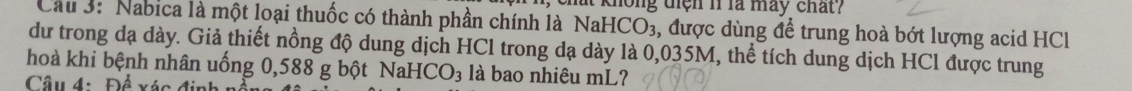 chất không điện 11 là máy chất? 
Cầu 3: 'Nabica là một loại thuốc có thành phần chính là Na HCO_3 , được dùng để trung hoà bớt lượng acid HCl 
dư trong dạ dày. Giả thiết nồng độ dung dịch HCl trong dạ dày là 0,035M, thể tích dung dịch HCl được trung 
hoà khi bệnh nhân uống 0,588 g bột Na HCO_3 là bao nhiêu mL? 
Câu 4: Đề vác đi