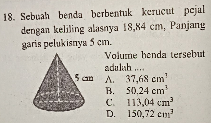 Sebuah benda berbentuk kerucut pejal
dengan keliling alasnya 18,84 cm, Panjang
garis pelukisnya 5 cm.
Volume benda tersebut
adalah ....
A. 37,68cm^3
B. 50, 24cm^3
C. 113,04cm^3
D. 150,72cm^3