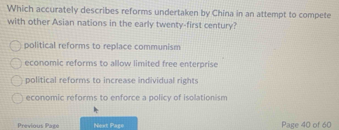 Which accurately describes reforms undertaken by China in an attempt to compete
with other Asian nations in the early twenty-first century?
political reforms to replace communism
economic reforms to allow limited free enterprise
political reforms to increase individual rights
economic reforms to enforce a policy of isolationism
Previous Page Next Page Page 40 of 60