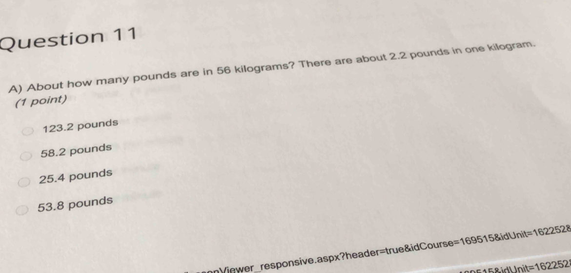 About how many pounds are in 56 kilograms? There are about 2.2 pounds in one kilogram.
(1 point)
123.2 pounds
58.2 pounds
25.4 pounds
53.8 pounds
hnVjewer_responsive.aspx?header=true&idCourse = 1695158idUnit=1622528
15&idl Init = 162252