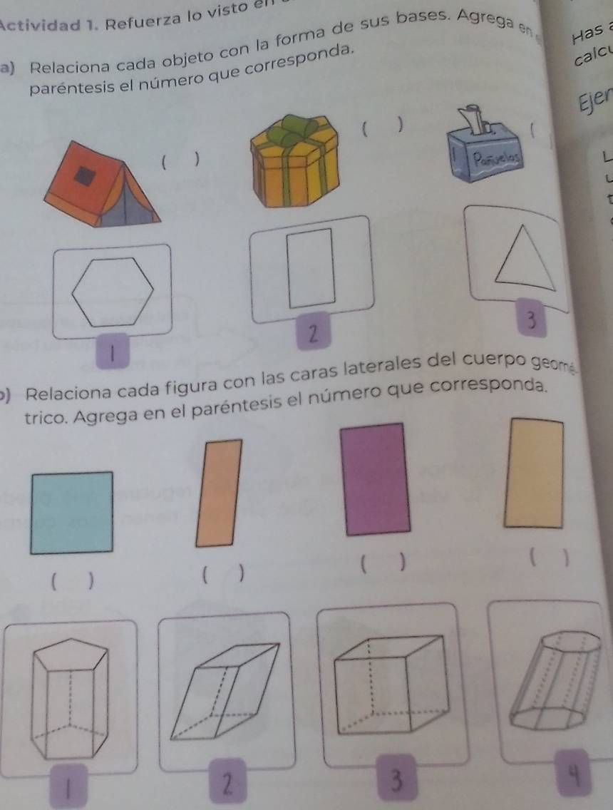 Actividad 1. Refuerza lo visto el 
a) Relaciona cada objeto con la forma de sus bases. Agrega en Has a 
paréntesis el número que corresponda. 
calc 
Ejer 
)Paniveles L 
3 
2 
| 
o) Relaciona cada figura con las caras laterales del cuerpo geom 
trico. Agrega en el paréntesis el número que corresponda. 
( ) 
 1 
( ) 
( ) 
2 
3 
q