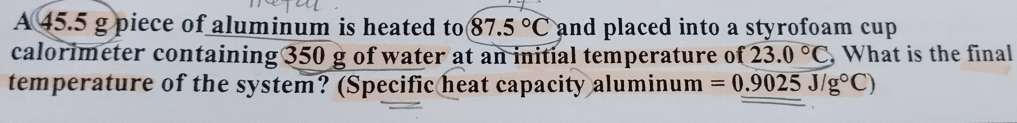 A 45.5 g piece of aluminum is heated to 87.5°C and placed into a styrofoam cup . 
calorimeter containing 350 g of water at an initial temperature of 23.0°C , What is the final 
temperature of the system? (Specific heat capacity aluminum =0.9025J/g°C)