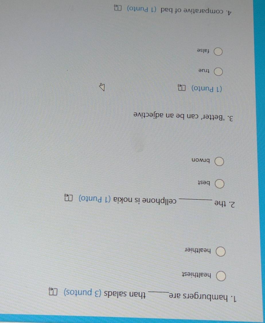 hamburgers are_ than salads (3 puntos)
healthiest
healthier
2. the _cellphone is nokia (1 Punto)
best
brwon
3. 'Better' can be an adjective
(1 Punto)
true
false
4. comparative of bad (1 Punto)