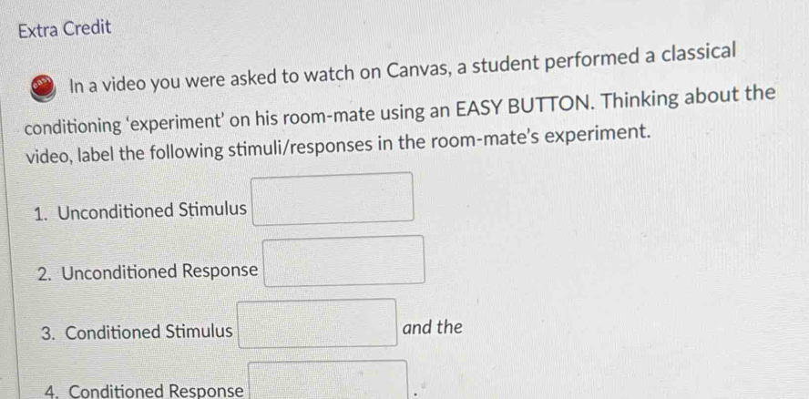 Extra Credit 
In a video you were asked to watch on Canvas, a student performed a classical 
conditioning ‘experiment’ on his room-mate using an EASY BUTTON. Thinking about the 
video, label the following stimuli/responses in the room-mate's experiment. 
1. Unconditioned Stimulus 
2. Unconditioned Response 
3. Conditioned Stimulus and the 
4. Conditioned Response