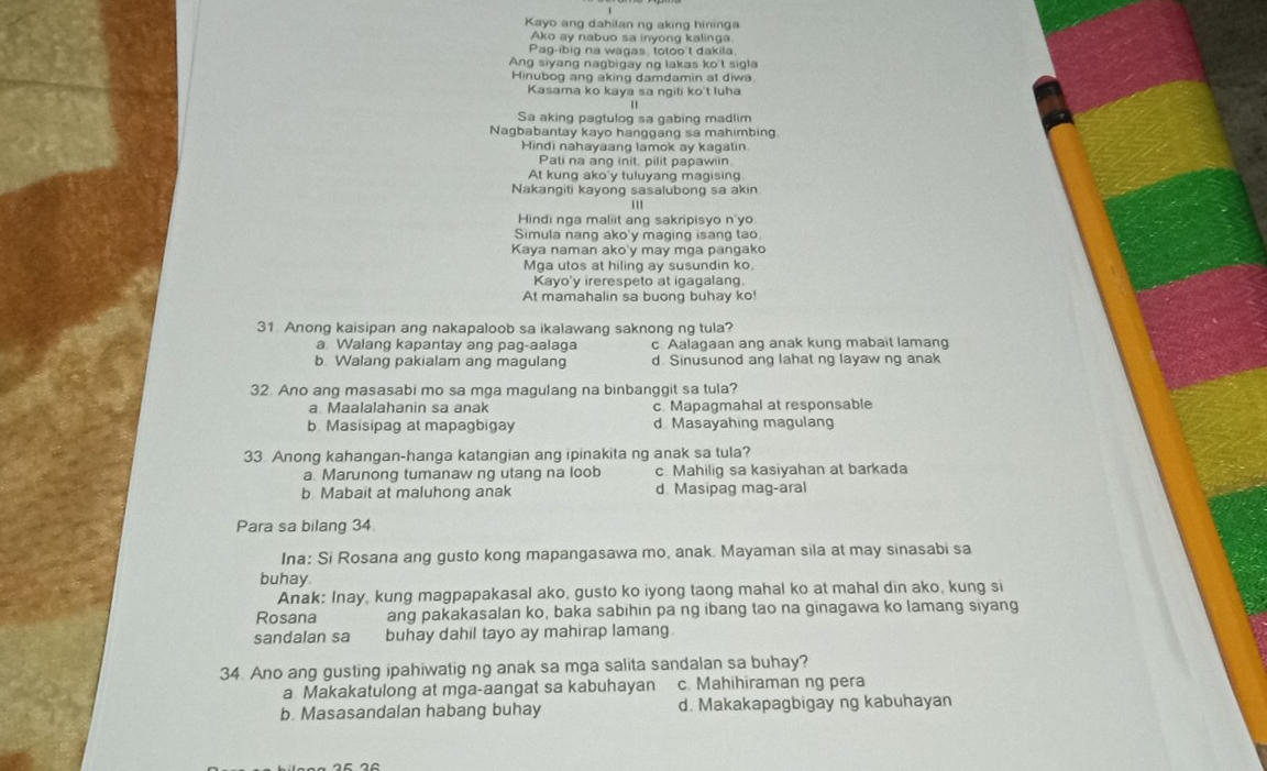 Kayo ang dahilan ng aking hininga
Ako ay nabuo sa inyong kalinga.
Pag-ibig na wagas, totoo't dakila
Ang siyang nagbigay ng lakas ko't sigla
Hinubog ang aking damdamin at diwa
Kasama ko kaya sa ngiti ko't luha
Sa aking pagtulog sa gabing madlim
Nagbabantay kayo hanggang sa mahimbing.
Hindi nahayaang lamok ay kagatin
Pati na ang init, pilit papawiin.
At kung ako'y tuluyang magising
Nakangiti kayong sasalubong sa akin
111
Hindi nga maliit ang sakripisyo n'yo
Simula nang ako'y maging isang tao.
Kaya naman ako'y may mga pangako
Mga utos at hiling ay susundin ko.
Kayo'y irerespeto at igagalang.
At mamahalin sa buong buhay ko!
31. Anong kaisipan ang nakapaloob sa ikalawang saknong ng tula?
a Walang kapantay ang pag-aalaga c. Aalagaan ang anak kung mabait lamang
b. Walang pakialam ang magulang d Sinusunod ang lahat ng layaw ng anak
32 Ano ang masasabi mo sa mga magulang na binbanggit sa tula?
a Maalalahanin sa anak c. Mapagmahal at responsable
b Masisipag at mapagbigay d Masayahing magulang
33. Anong kahangan-hanga katangian ang ipinakita ng anak sa tula?
a. Marunong tumanaw ng utang na loob c. Mahilig sa kasiyahan at barkada
b Mabait at maluhong anak d. Masipag mag-aral
Para sa bilang 34
Ina: Si Rosana ang gusto kong mapangasawa mo, anak. Mayaman sila at may sinasabi sa
buhay
Anak: Inay, kung magpapakasal ako, gusto ko iyong taong mahal ko at mahal din ako, kung si
Rosana ang pakakasalan ko, baka sabihin pa ng ibang tao na ginagawa ko lamang siyang
sandalan sa buhay dahil tayo ay mahirap lamang.
34. Ano ang gusting ipahiwatig ng anak sa mga salita sandalan sa buhay?
a Makakatulong at mga-aangat sa kabuhayan c. Mahihiraman ng pera
b. Masasandalan habang buhay d. Makakapagbigay ng kabuhayan