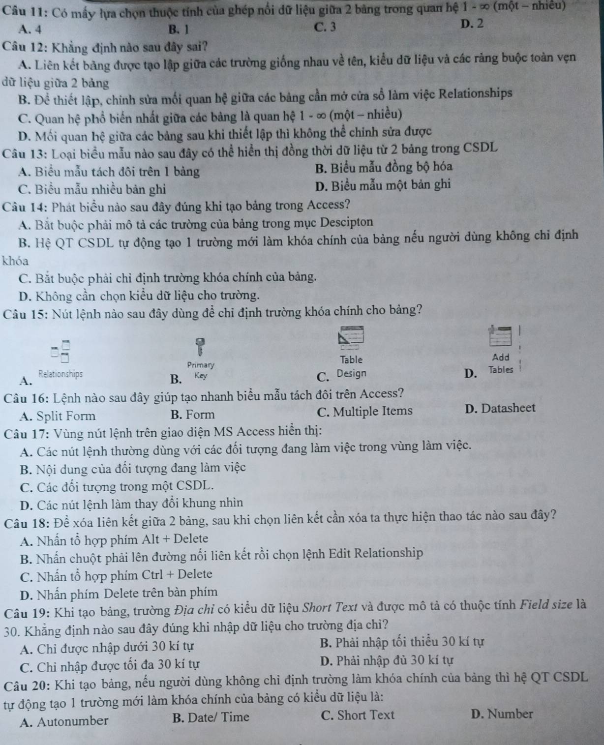 Có mấy lựa chọn thuộc tính của ghép nổi dữ liệu giữa 2 bảng trong quan hệ 1 - ∞ (một - nhiều)
A. 4 B. 1 C. 3 D. 2
Câu 12: Khẳng định nào sau đây sai?
A. Liên kết bảng được tạo lập giữa các trường giống nhau về tên, kiểu dữ liệu và các rảng buộc toàn vẹn
dữ liệu giữa 2 bảng
B. Đề thiết lập, chính sửa mối quan hệ giữa các bảng cần mở cửa số làm việc Relationships
C. Quan hệ phổ biến nhất giữa các bảng là quan hệ 1 - ∞ (một - nhiều)
D. Mối quan hệ giữa các bảng sau khi thiết lập thì không thể chinh sửa được
Câu 13: Loại biểu mẫu nào sau đây có thể hiển thị đồng thời dữ liệu từ 2 bảng trong CSDL
A. Biểu mẫu tách đôi trên 1 bảng B. Biểu mẫu đồng bộ hóa
C. Biểu mẫu nhiều bản ghi D. Biểu mẫu một bản ghi
Câu 14: Phát biểu nào sau đây đúng khi tạo bảng trong Access?
A. Bắt buộc phải mô tả các trường của bảng trong mục Descipton
B. Hệ QT CSDL tự động tạo 1 trường mới làm khóa chính của bảng nếu người dùng không chỉ định
khóa
C. Bắt buộc phải chỉ định trường khóa chính của bảng.
D. Không cần chọn kiều dữ liệu cho trường.
Câu 15: Nút lệnh nào sau đây dùng để chỉ định trường khóa chính cho bảng?
Primary
Table Add
A. Relationships C. Design
B. Key
D. Tables
Câu 16: Lệnh nào sau đây giúp tạo nhanh biểu mẫu tách đôi trên Access?
A. Split Form B. Form C. Multiple Items D. Datasheet
Câu 17: Vùng nút lệnh trên giao diện MS Access hiển thị:
A. Các nút lệnh thường dùng với các đối tượng đang làm việc trong vùng làm việc.
B. Nội dung của đối tượng đang làm việc
C. Các đối tượng trong một CSDL.
D. Các nút lệnh làm thay đổi khung nhìn
Câu 18: Để xóa liên kết giữa 2 bảng, sau khi chọn liên kết cần xóa ta thực hiện thao tác nào sau đây?
A. Nhấn tổ hợp phím Alt + Delete
B. Nhấn chuột phải lên đường nổi liên kết rồi chọn lệnh Edit Relationship
C. Nhấn tổ hợp phím Ctrl + Delete
D. Nhấn phím Delete trên bàn phím
Câu 19: Khi tạo bảng, trường Địa chỉ có kiều dữ liệu Short Text và được mô tả có thuộc tính Field size là
30. Khẳng định nào sau đây đúng khi nhập dữ liệu cho trường địa chỉ?
A. Chi được nhập dưới 30 kí tự B. Phải nhập tối thiểu 30 kí tự
C. Chi nhập được tối đa 30 kí tự D. Phải nhập đủ 30 kí tự
Câu 20: Khi tạo bảng, nếu người dùng không chi định trường làm khóa chính của bảng thì hệ QT CSDL
tự động tạo 1 trường mới làm khóa chính của bảng có kiểu dữ liệu là:
A. Autonumber B. Date/ Time C. Short Text D. Number