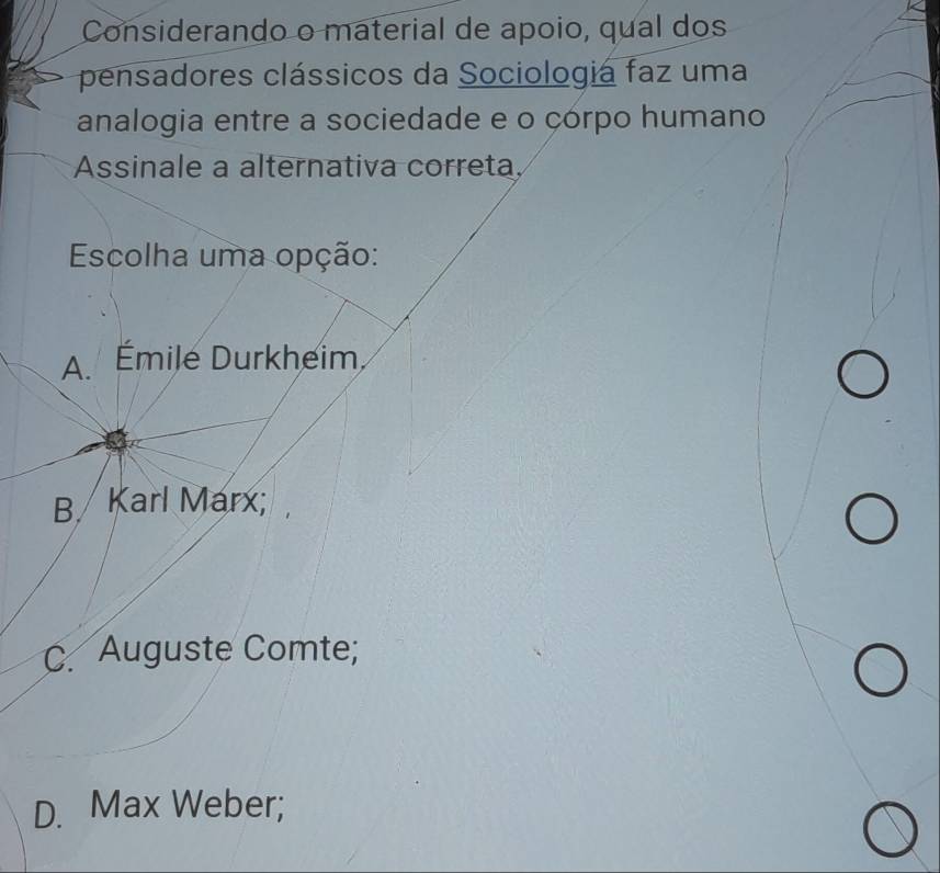 Considerando o material de apoio, qual dos
pensadores clássicos da Sociologia faz uma
analogia entre a sociedade e o çórpo humano
Assinale a alternativa correta
Escolha uma opção:
A. Émile Durkheim
B Karl Marx;
C. Auguste Comte;
D. Max Weber;