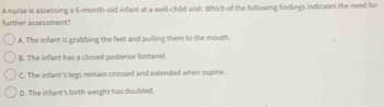 A nurse is assessing a 6-month-old infant at a well-child visit. Which of the following findings indicates the need for
further assessment?
A. The infant is grabbing the feet and pulling them to the mouth.
B. The infant has a closed posterior fontanel.
C. The infant's legs remain crossed and extended when supine.
D. The infant's birth weight has doubled.