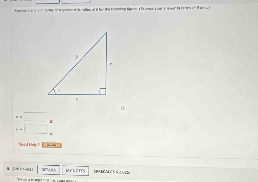 Express x and y in terms of trigonometric ratios of θ for the following figure. (Express your answer in terms of θ only.) 
①
x=□ ×
y=□ × 
Need Help? Read It 
6. [6/6 Points] DETAILS MY NOTES SPRECALC8 6.2.025. 
Sketch a triangle that has acute angle A