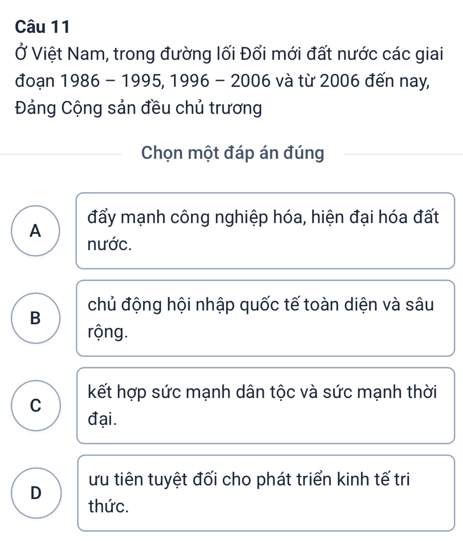 Ở Việt Nam, trong đường lối Đổi mới đất nước các giai
đoạn 1986-1995, 1996-2006 và từ 2006 đến nay,
Đảng Cộng sản đều chủ trương
Chọn một đáp án đúng
đẩy mạnh công nghiệp hóa, hiện đại hóa đất
A
nước.
chủ động hội nhập quốc tế toàn diện và sâu
B
rộng.
kết hợp sức mạnh dân tộc và sức mạnh thời
C
đại.
ưu tiên tuyệt đối cho phát triển kinh tế tri
D
thức.