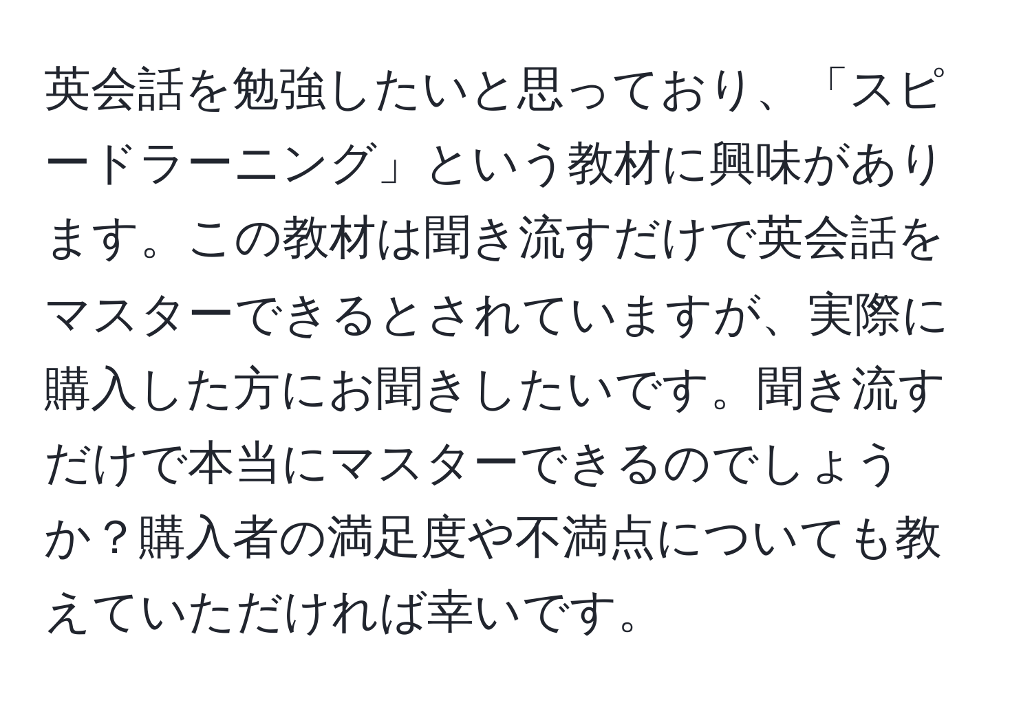 英会話を勉強したいと思っており、「スピードラーニング」という教材に興味があります。この教材は聞き流すだけで英会話をマスターできるとされていますが、実際に購入した方にお聞きしたいです。聞き流すだけで本当にマスターできるのでしょうか？購入者の満足度や不満点についても教えていただければ幸いです。