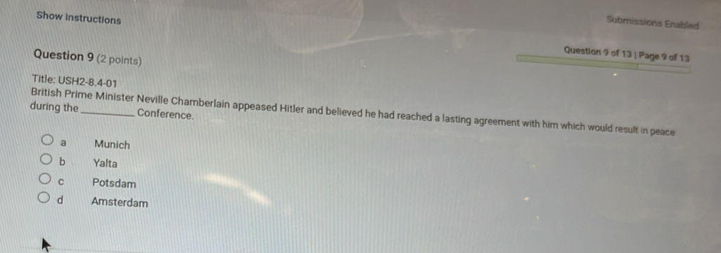 Submisstona Enabled
Show instructions Question 9 of 13 | Page 9 of 13
Question 9 (2 points)
Title: USH2-8.4-01
during the _Conference.
British Prime Minister Neville Chamberlain appeased Hitler and believed he had reached a lasting agreement with him which would result in peace
a Munich
b Yalta
C Potsdam
d Amsterdam