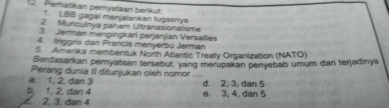 Perhatikan pemyataan berikut:
1. LBB gagai menjalankan tugasnya
2. Munculnya paham Ultranasionalisme
3. Jerman mengingkari perjanjian Versailles
4. linggris dan Prancis menyerbu Jerman
5 Amerika membentuk North Atlantic Treaty Organization (NATO)
Berdasarkan peryataan tersebut, yang merupakan penyebab umum dari terjadinya
Perang dunia II ditunjukan oleh nomor ....
a. 1, 2, dan 3 d. 2, 3, dan 5
b. 1, 2, dan 4 e. 3, 4, dan 5 . 2, 3, dan 4