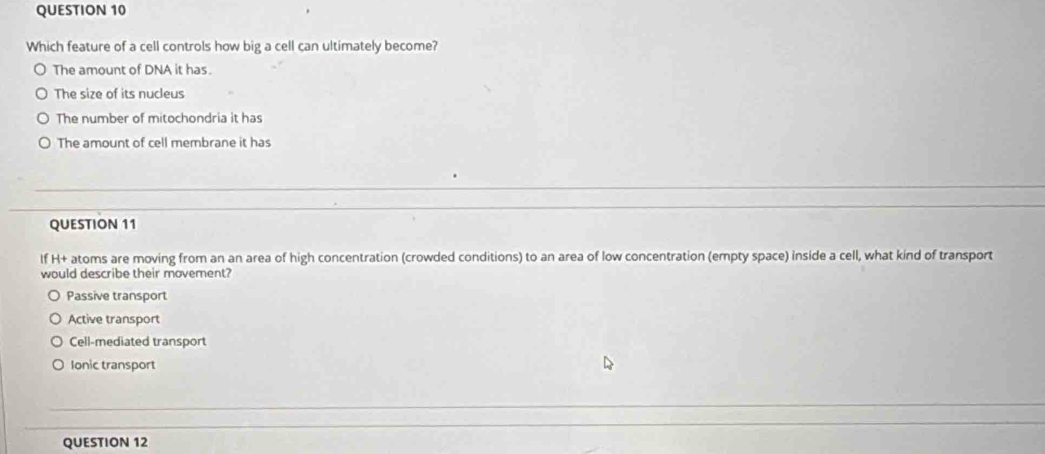 Which feature of a cell controls how big a cell can ultimately become?
The amount of DNA it has.
The size of its nucleus
The number of mitochondria it has
The amount of cell membrane it has
QUESTION 11
If H+ atoms are moving from an an area of high concentration (crowded conditions) to an area of low concentration (empty space) inside a cell, what kind of transport
would describe their movement?
Passive transport
Active transport
Cell-mediated transport
Ionic transport
QUESTION 12