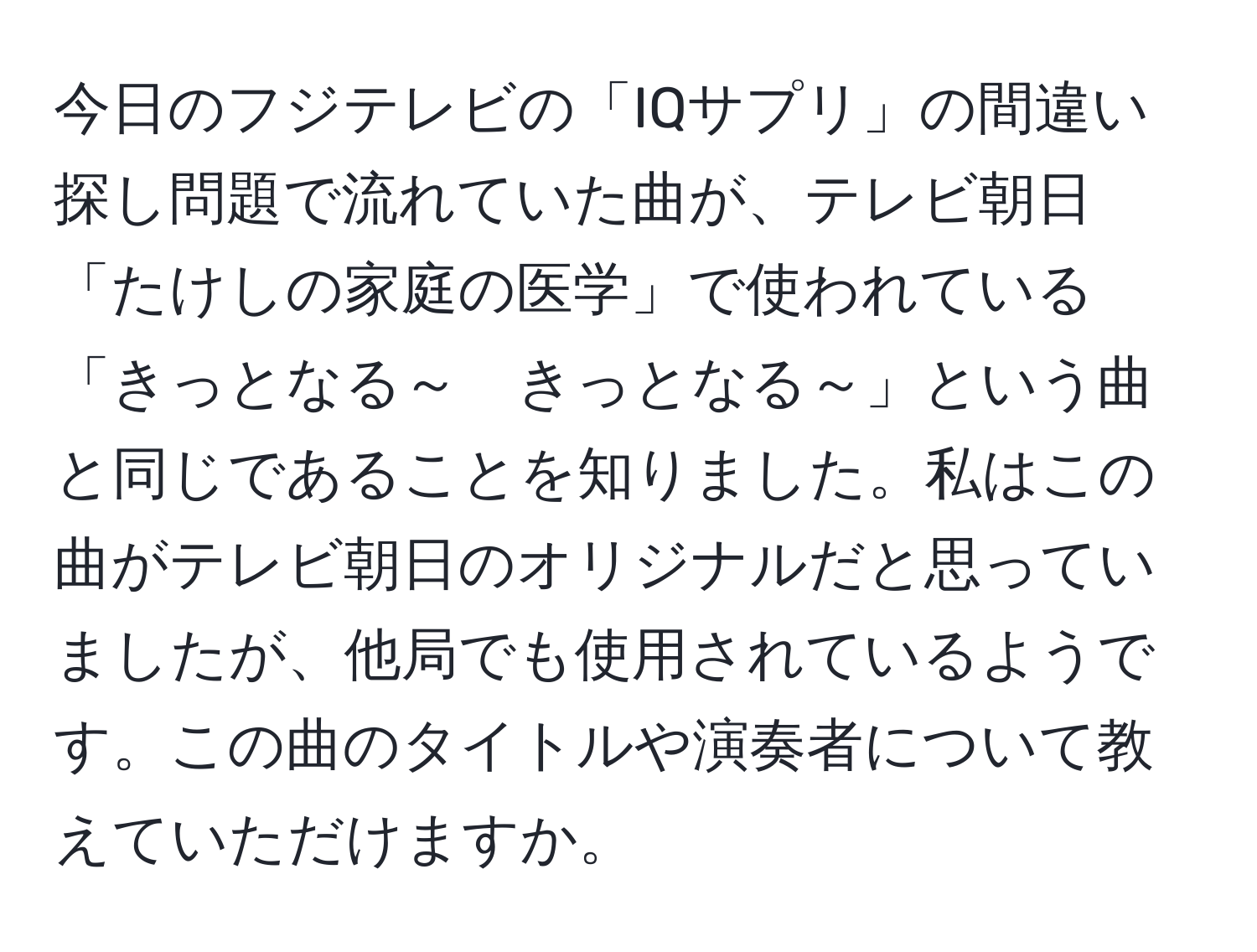 今日のフジテレビの「IQサプリ」の間違い探し問題で流れていた曲が、テレビ朝日「たけしの家庭の医学」で使われている「きっとなる～　きっとなる～」という曲と同じであることを知りました。私はこの曲がテレビ朝日のオリジナルだと思っていましたが、他局でも使用されているようです。この曲のタイトルや演奏者について教えていただけますか。