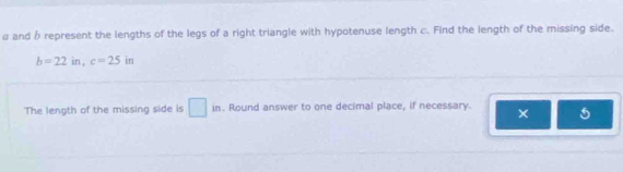 # and β represent the lengths of the legs of a right triangle with hypotenuse length c. Find the length of the missing side.
b=22in, c=25in
The length of the missing side is □ in. Round answer to one decimal place, if necessary. × 5