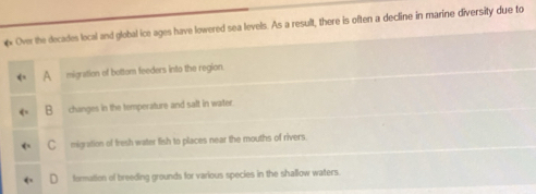 Over the decades local and global ice ages have lowered sea levels. As a result, there is often a decline in marine diversity due to
migration of bottom feeders into the region.
B changes in the temperature and salt in water.
C migration of fresh water fish to places near the mouths of rivers.
formation of breeding grounds for various species in the shallow waters.