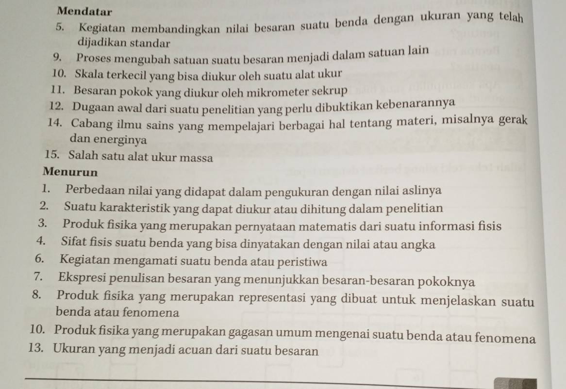 Mendatar 
5. Kegiatan membandingkan nilai besaran suatu benda dengan ukuran yang telah 
dijadikan standar 
9. Proses mengubah satuan suatu besaran menjadi dalam satuan lain 
10. Skala terkecil yang bisa diukur oleh suatu alat ukur 
11. Besaran pokok yang diukur oleh mikrometer sekrup 
12. Dugaan awal dari suatu penelitian yang perlu dibuktikan kebenarannya 
14. Cabang ilmu sains yang mempelajari berbagai hal tentang materi, misalnya gerak 
dan energinya 
15. Salah satu alat ukur massa 
Menurun 
1. Perbedaan nilai yang didapat dalam pengukuran dengan nilai aslinya 
2. Suatu karakteristik yang dapat diukur atau dihitung dalam penelitian 
3. Produk fisika yang merupakan pernyataan matematis dari suatu informasi fisis 
4. Sifat fisis suatu benda yang bisa dinyatakan dengan nilai atau angka 
6. Kegiatan mengamati suatu benda atau peristiwa 
7. Ekspresi penulisan besaran yang menunjukkan besaran-besaran pokoknya 
8. Produk fisika yang merupakan representasi yang dibuat untuk menjelaskan suatu 
benda atau fenomena 
10. Produk fisika yang merupakan gagasan umum mengenai suatu benda atau fenomena 
13. Ukuran yang menjadi acuan dari suatu besaran